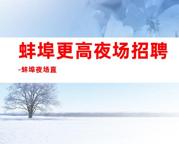 蚌埠更高夜场招聘-蚌埠夜场直招公司缺人服务员当天结算