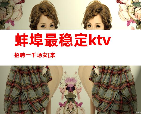 蚌埠最稳定ktv招聘一千场女[来去自由费用]很棒