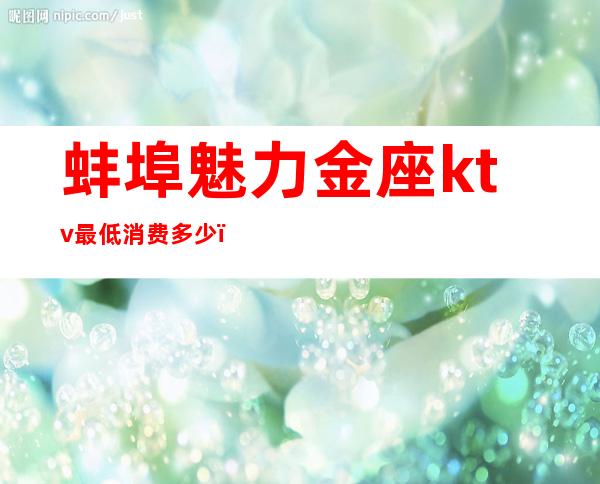 蚌埠魅力金座ktv最低消费多少(蚌埠KTV服务价格)