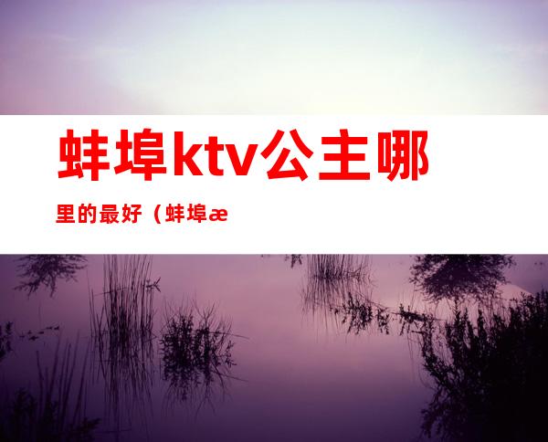 蚌埠ktv公主哪里的最好(蚌埠有哪些ktv有陪酒的)