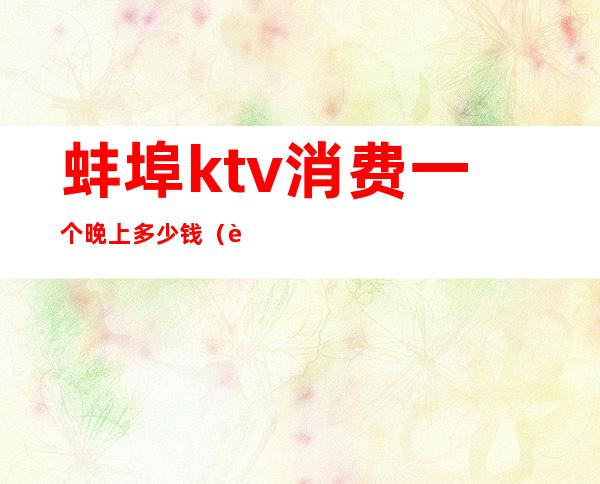 蚌埠ktv消费一个晚上多少钱(蚌埠ktv有哪些)
