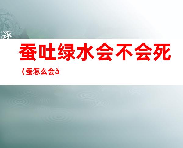 蚕吐绿水会不会死(蚕怎么会吐绿水)