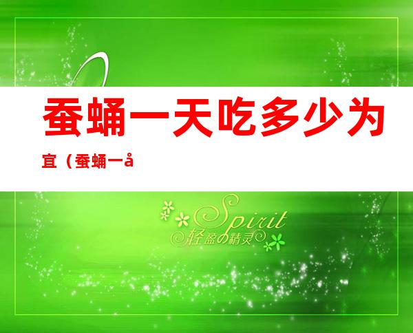 蚕蛹一天吃多少为宜(蚕蛹一天吃多少为宜,吃多长时间)