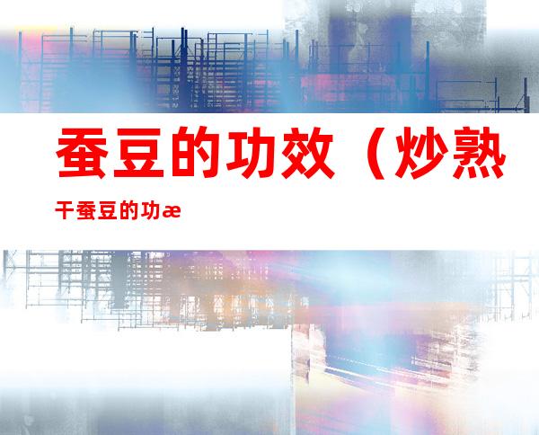 蚕豆的功效(炒熟干蚕豆的功效)