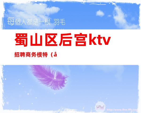 蜀山区后宫ktv招聘商务模特(合肥蜀山区ktv)