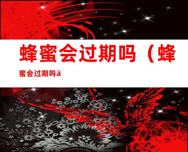 蜂蜜会过期吗(蜂蜜会过期吗保质期是多长时间)