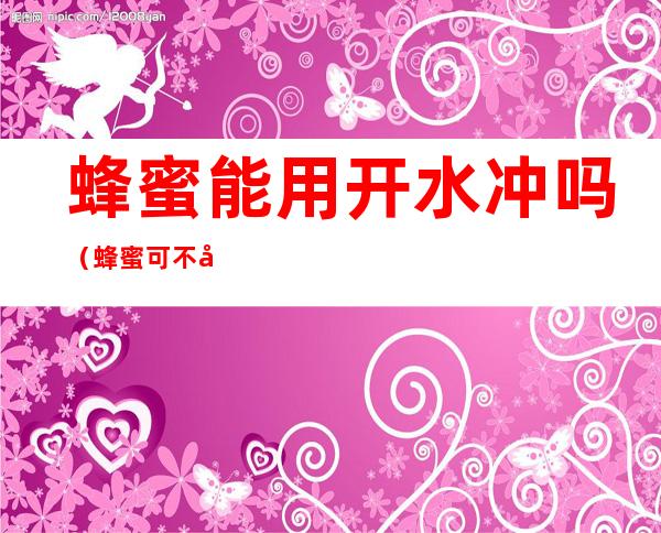 蜂蜜能用开水冲吗(蜂蜜可不可以用开水冲?)