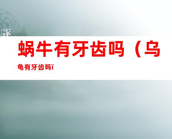 蜗牛有牙齿吗（乌龟有牙齿吗）
