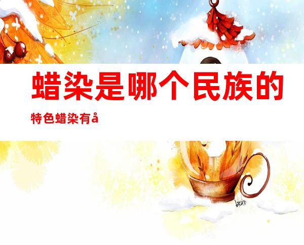 蜡染是哪个民族的特色蜡染有哪些图案(蜡染是哪个民族特有的特色)