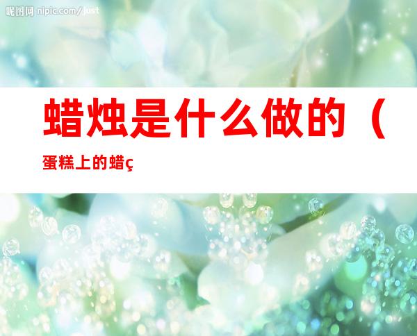 蜡烛是什么做的(蛋糕上的蜡烛是什么做的)