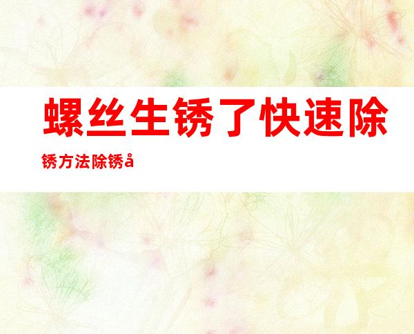 螺丝生锈了快速除锈方法除锈剂(螺丝生锈用什么可以除锈)