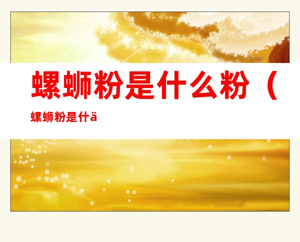 螺蛳粉是什么粉(螺蛳粉是什么粉含胶吗)