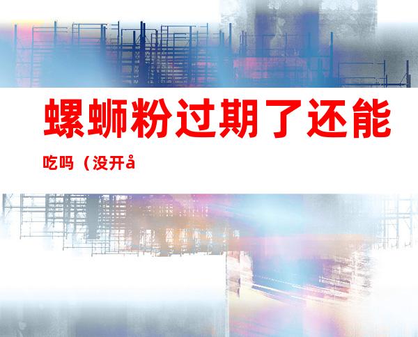 螺蛳粉过期了还能吃吗(没开封的螺蛳粉过期了还能吃吗)