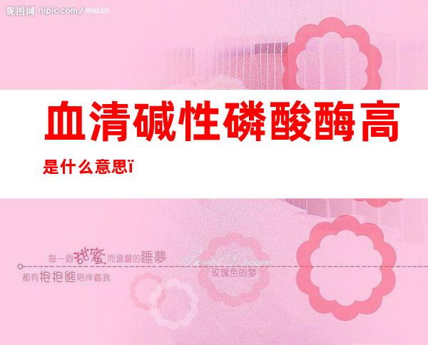 血清碱性磷酸酶高是什么意思(哺乳期血清碱性磷酸酶高是什么意思)
