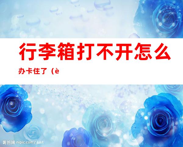 行李箱打不开怎么办卡住了(行李箱打不开怎么办卡住了)