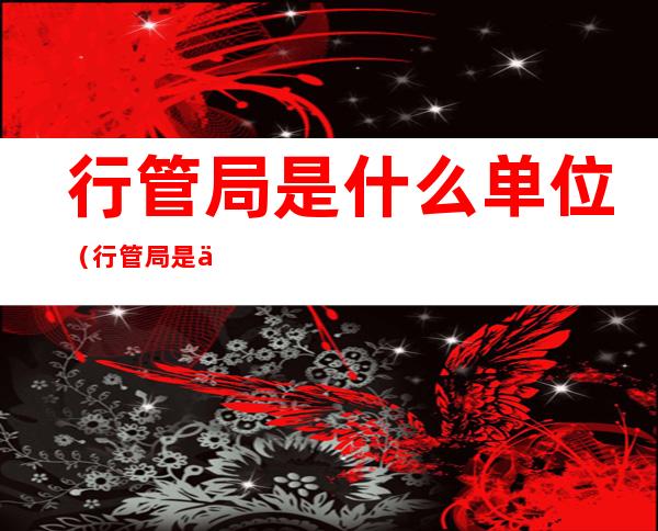 行管局是什么单位(行管局是什么单位类型)