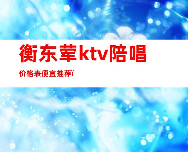 衡东荤ktv陪唱价格表便宜推荐(衡水东都ktv陪唱)