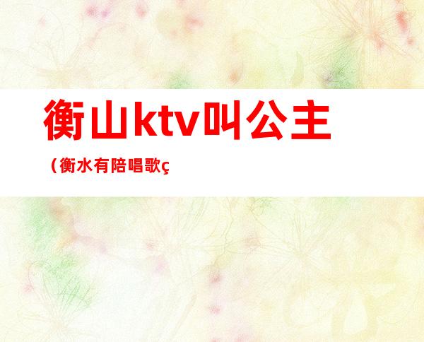 衡山ktv叫公主(衡水有陪唱歌的ktv)