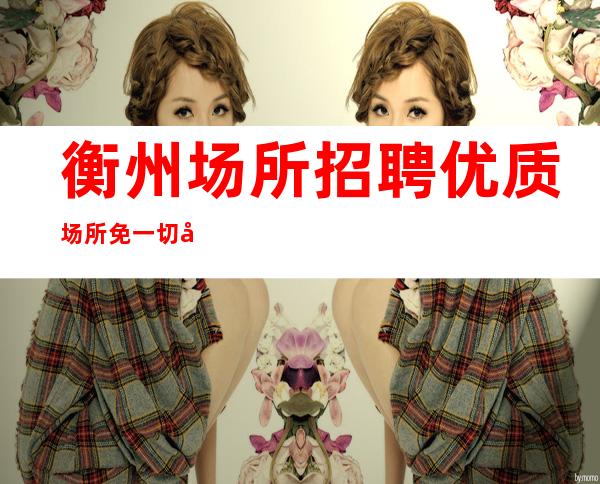 衡州场所招聘优质场所免一切入职费用上班无压力