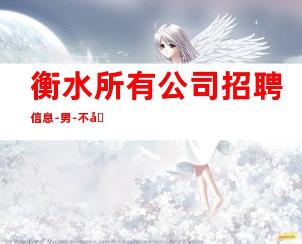 衡水所有公司招聘信息-男.-不勉强合适就来