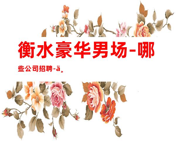 衡水豪华男.场-哪些公司招聘-上班公平不挑人