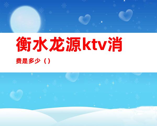 衡水龙源ktv消费是多少()