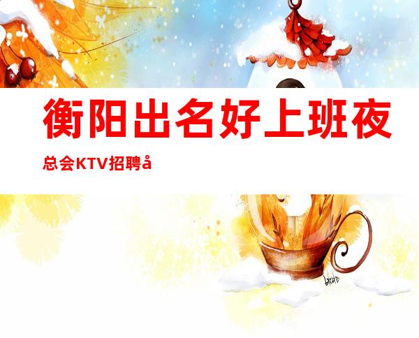衡阳出名好上班夜总会KTV招聘员工有宿舍