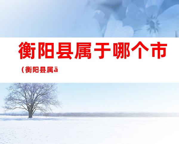 衡阳县属于哪个市(衡阳县属于哪个省哪个市)