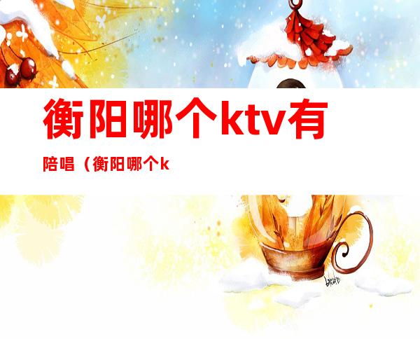 衡阳哪个ktv有陪唱(衡阳哪个ktv 有陪酒的)