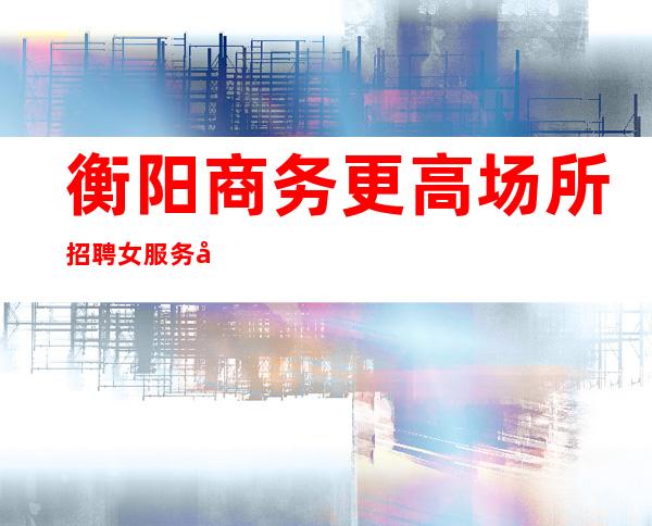 衡阳商务更高场所招聘女服务员服务员促销员有宿舍