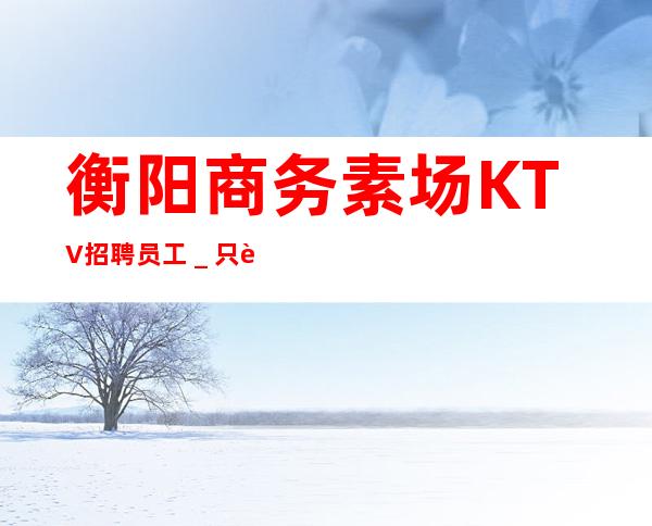 衡阳商务素场KTV招聘员工_只要你肯努力
