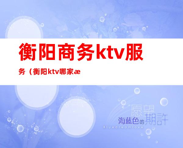 衡阳商务ktv服务(衡阳ktv哪家最开放)