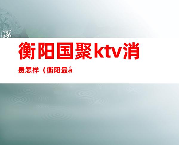 衡阳国聚ktv消费怎样（衡阳最大KTV）