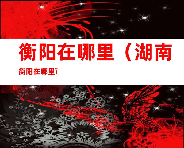 衡阳在哪里(湖南衡阳在哪里)