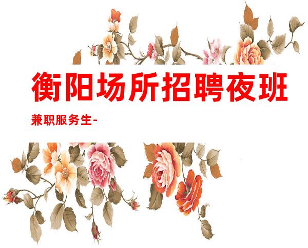 衡阳场所招聘夜班兼职服务生-本人大量缺人