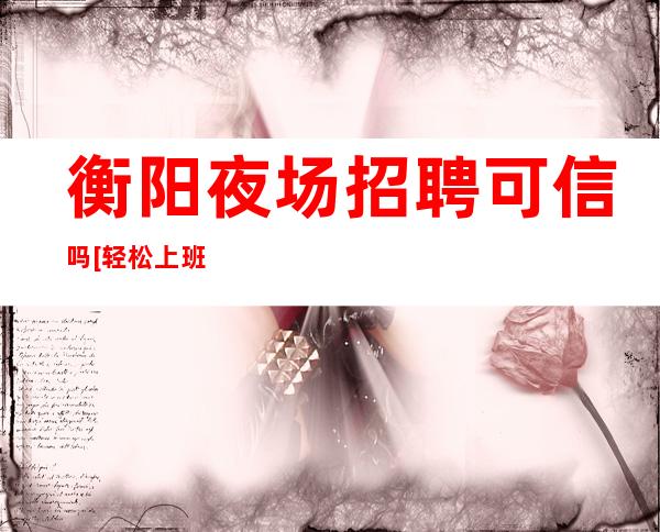 衡阳夜场招聘可信吗[轻松上班每天大量缺人]更高