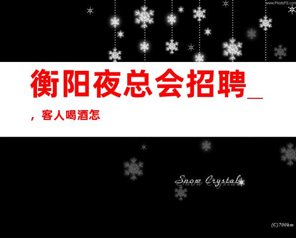 衡阳夜总会招聘_，客人喝酒怎么样_，你还在找场子吗