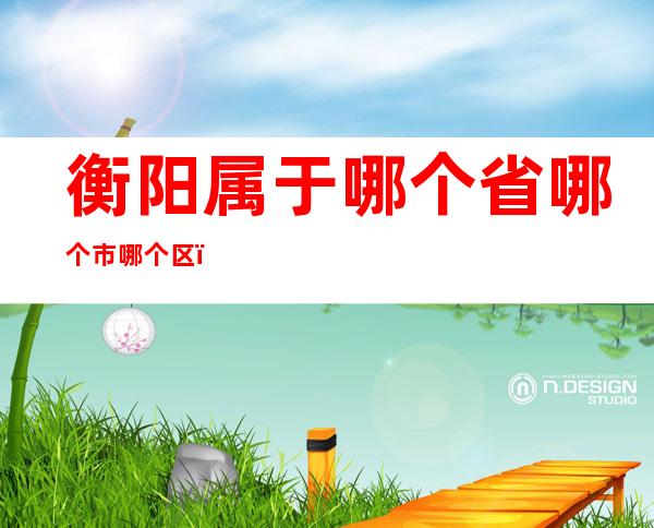 衡阳属于哪个省哪个市哪个区（衡阳属于哪个省哪个市哪个区的）
