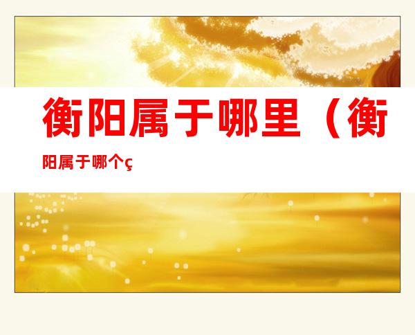 衡阳属于哪里(衡阳属于哪个省份的)
