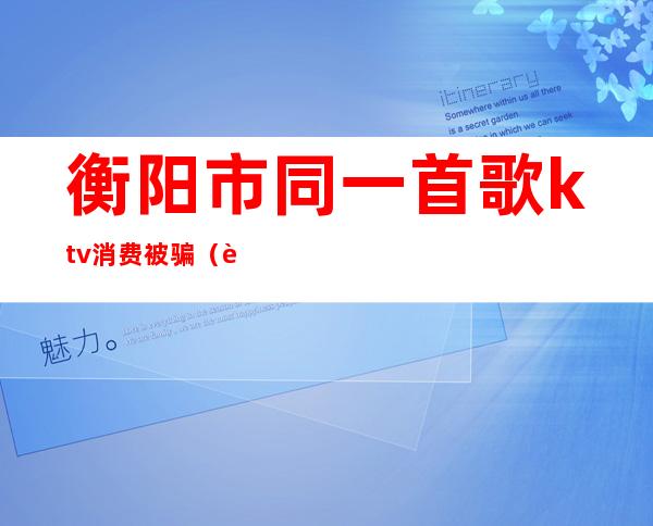衡阳市同一首歌ktv消费被骗(衡阳唯歌ktv)