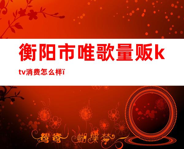 衡阳市唯歌量贩ktv消费怎么样()
