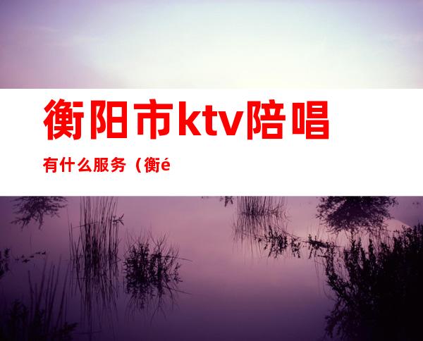 衡阳市ktv陪唱有什么服务(衡阳ktv哪里有陪唱的)