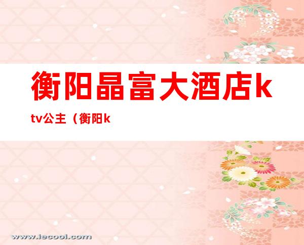 衡阳晶富大酒店ktv公主(衡阳ktv哪个有公主)