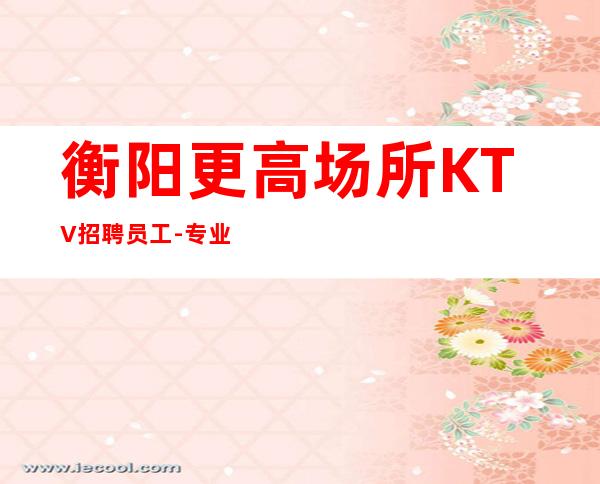 衡阳更高场所KTV招聘员工-专业团队带你