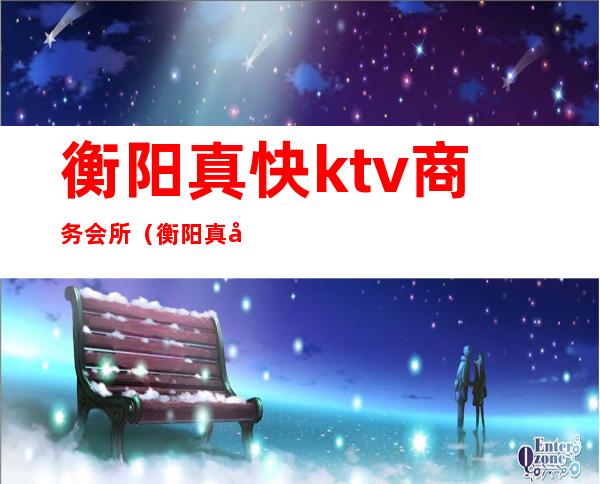 衡阳真快ktv商务会所（衡阳真快ktv商务会所电话）