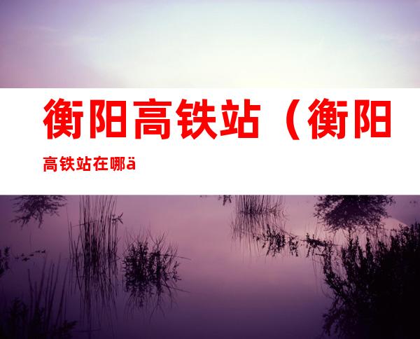衡阳高铁站(衡阳高铁站在哪个区)