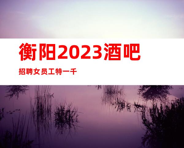 衡阳2023酒吧招聘女员工特一千起「环境优」 无压力