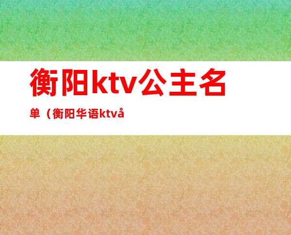 衡阳ktv公主名单(衡阳华语ktv公主)