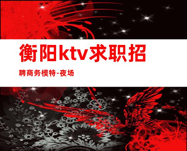 衡阳ktv求职招聘商务模特-夜场男模怎么招人