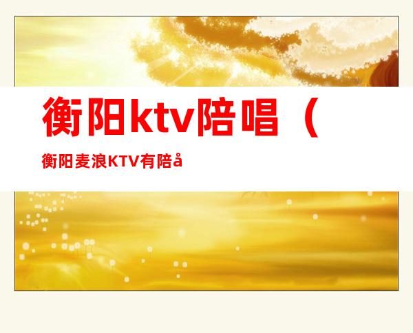 衡阳ktv陪唱(衡阳麦浪KTV有陪唱吗)